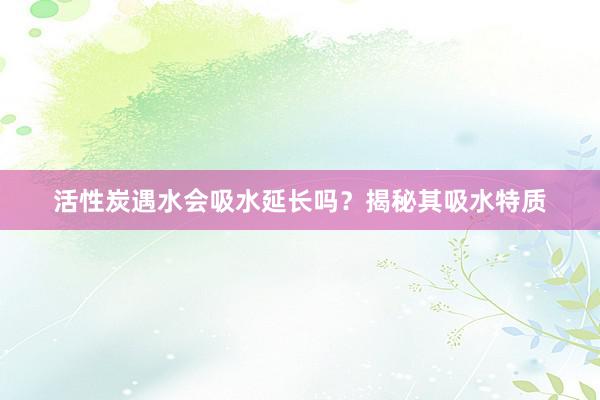 活性炭遇水会吸水延长吗？揭秘其吸水特质