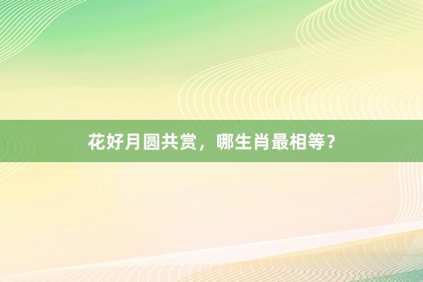 花好月圆共赏，哪生肖最相等？