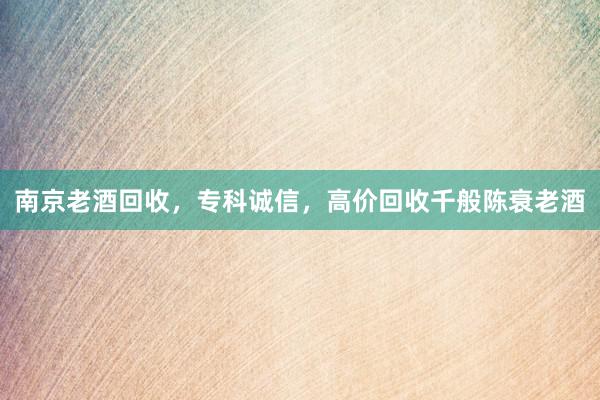 南京老酒回收，专科诚信，高价回收千般陈衰老酒