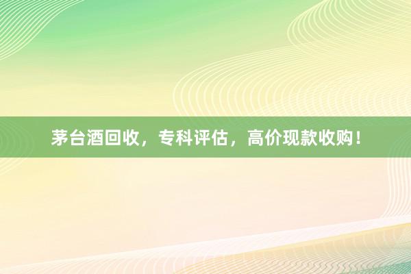 茅台酒回收，专科评估，高价现款收购！