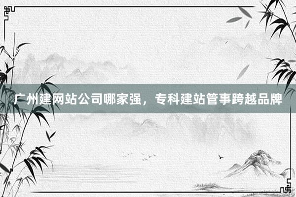 广州建网站公司哪家强，专科建站管事跨越品牌